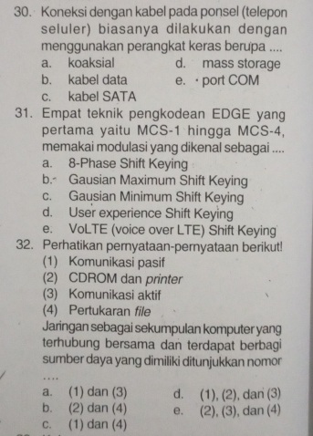 Koneksi dengan kabel pada ponsel (telepon
seluler) biasanya dilakukan dengan
menggunakan perangkat keras berupa ....
a. koaksial d. mass storage
b. kabel data e. < port COM
 c. kabel SATA
31. Empat teknik pengkodean EDGE yang
pertama yaitu MCS-1 hingga MCS -4,
memakai modulasi yang dikenal sebagai ....
a. 8 -Phase Shift Keying
b. Gausian Maximum Shift Keying
c. Gausian Minimum Shift Keying
d. User experience Shift Keying
e. VoLTE (voice over LTE) Shift Keying
32. Perhatikan pernyataan-pernyataan berikut!
(1) Komunikasi pasif
(2) CDROM dan printer
(3) Komunikasi aktif
(4) Pertukaran file
Jaringan sebagai sekumpulan komputer yang
terhubung bersama dan terdapat berbagi
sumber daya yang dimiliki ditunjukkan nomor
…
a. (1) dan (3) d. (1),(2) , dan (3)
b. (2) dan (4) e. (2),(3) , dan (4)
c. (1) dan (4)