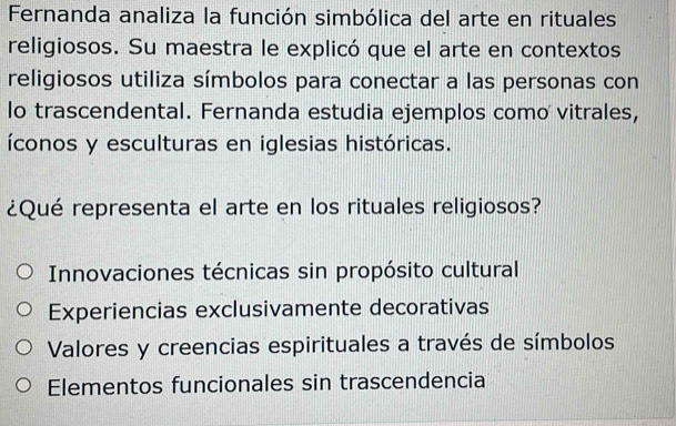 Fernanda analiza la función simbólica del arte en rituales
religiosos. Su maestra le explicó que el arte en contextos
religiosos utiliza símbolos para conectar a las personas con
lo trascendental. Fernanda estudia ejemplos como vitrales,
íconos y esculturas en iglesias históricas.
¿Qué representa el arte en los rituales religiosos?
Innovaciones técnicas sin propósito cultural
Experiencias exclusivamente decorativas
Valores y creencias espirituales a través de símbolos
Elementos funcionales sin trascendencia