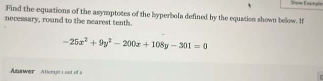 Show Example 
Find the equations of the asymptotes of the hyperbola defined by the equation shown below. If 
necessary, round to the nearest tenth.
-25x^2+9y^2-200x+108y-301=0
Answer Attempt 1 out of 2