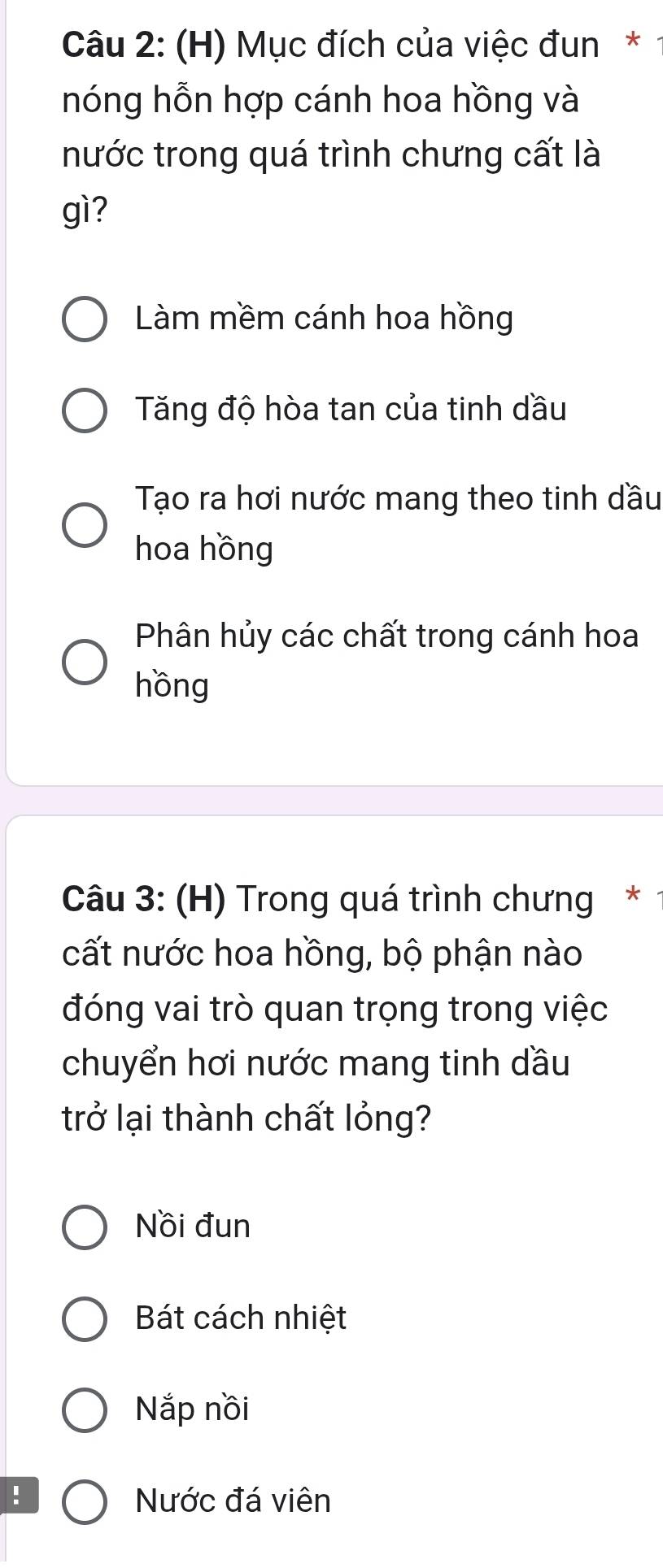 Mục đích của việc đun*
nóng hỗn hợp cánh hoa hồng và
nước trong quá trình chưng cất là
gì?
Làm mềm cánh hoa hồng
Tăng độ hòa tan của tinh dầu
Tạo ra hơi nước mang theo tinh dầu
hoa hồng
Phân hủy các chất trong cánh hoa
hồng
Câu 3: (H) Trong quá trình chưng *
cất nước hoa hồng, bộ phận nào
đóng vai trò quan trọng trong việc
chuyển hơi nước mang tinh dầu
trở lại thành chất lỏng?
Nồi đun
Bát cách nhiệt
Nắp nồi
! Nước đá viên