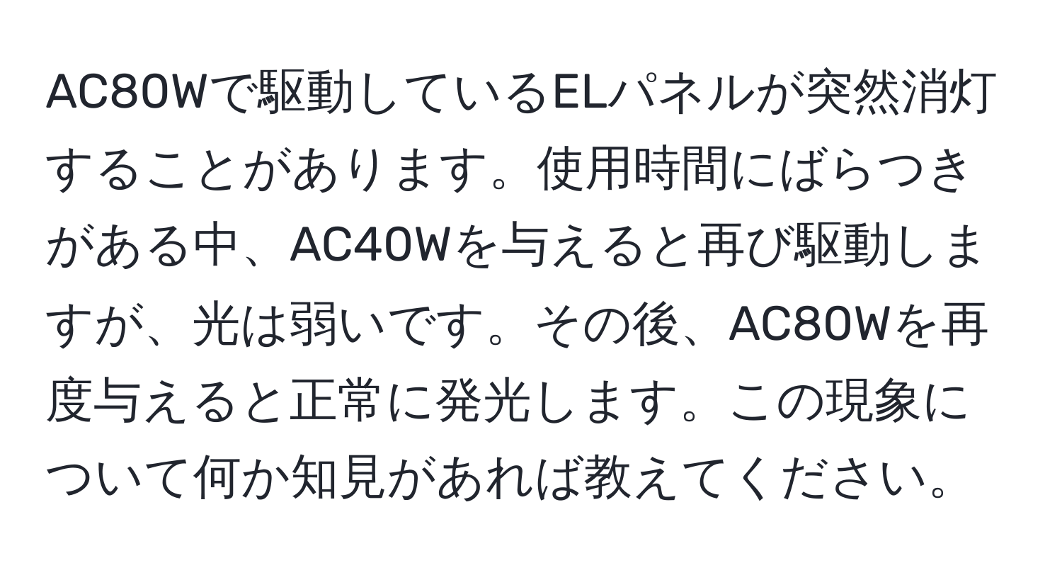 AC80Wで駆動しているELパネルが突然消灯することがあります。使用時間にばらつきがある中、AC40Wを与えると再び駆動しますが、光は弱いです。その後、AC80Wを再度与えると正常に発光します。この現象について何か知見があれば教えてください。