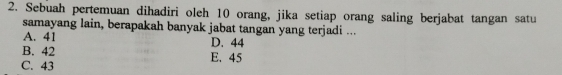 Sebuah pertemuan dihadiri oleh 10 orang, jika setiap orang saling berjabat tangan satu
samayang lain, berapakah banyak jabat tangan yang terjadi ...
A. 41 D. 44
B. 42
C. 43 E. 45