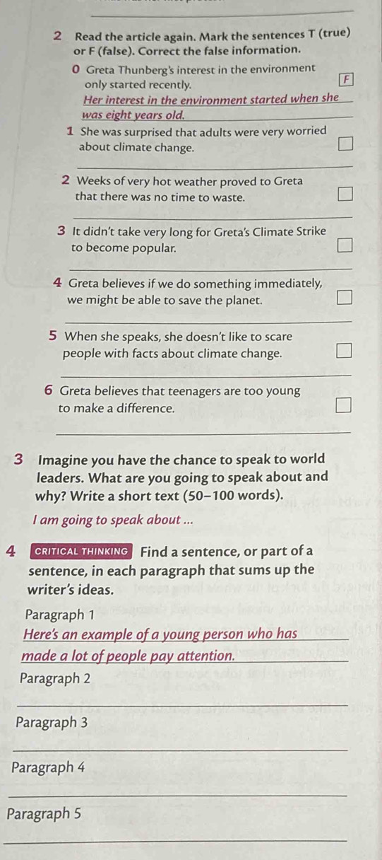 Read the article again. Mark the sentences T (true) 
or F (false). Correct the false information. 
0 Greta Thunberg's interest in the environment 
only started recently. 
F 
Her interest in the environment started when she 
was eight years old. 
1 She was surprised that adults were very worried 
about climate change. 
_ 
2 Weeks of very hot weather proved to Greta 
that there was no time to waste. 
_ 
3 It didn’t take very long for Greta's Climate Strike 
to become popular. 
_ 
4 Greta believes if we do something immediately, 
we might be able to save the planet. 
_ 
5 When she speaks, she doesn’t like to scare 
people with facts about climate change. 
_ 
6 Greta believes that teenagers are too young 
to make a difference. 
_ 
3 Imagine you have the chance to speak to world 
leaders. What are you going to speak about and 
why? Write a short text (50-100 words). 
I am going to speak about ... 
4 CRITICAL THINKING Find a sentence, or part of a 
sentence, in each paragraph that sums up the 
writer’s ideas. 
Paragraph 1 
Here's an example of a young person who has 
made a lot of people pay attention._ 
_ 
Paragraph 2 
_ 
Paragraph 3 
_ 
Paragraph 4 
_ 
Paragraph 5 
_