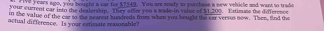 Five years ago, you bought a car for $7549. You are ready to purchase a new vehicle and want to trade 
your current car into the dealership. They offer you a trade-in value of $1,200. Estimate the difference 
in the value of the car to the nearest hundreds from when you bought the car versus now. Then, find the 
actual difference. Is your estimate reasonable?
