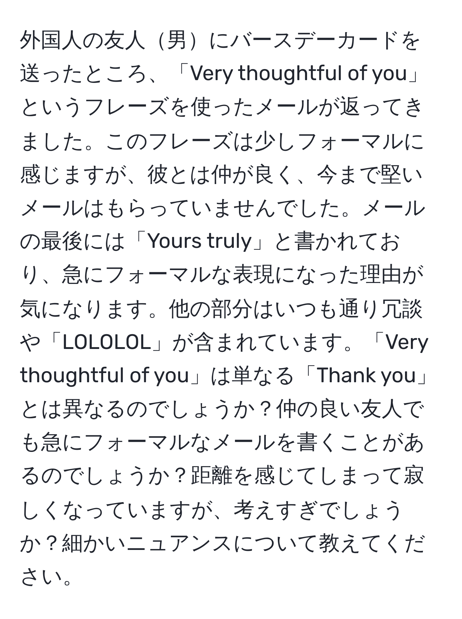 外国人の友人男にバースデーカードを送ったところ、「Very thoughtful of you」というフレーズを使ったメールが返ってきました。このフレーズは少しフォーマルに感じますが、彼とは仲が良く、今まで堅いメールはもらっていませんでした。メールの最後には「Yours truly」と書かれており、急にフォーマルな表現になった理由が気になります。他の部分はいつも通り冗談や「LOLOLOL」が含まれています。「Very thoughtful of you」は単なる「Thank you」とは異なるのでしょうか？仲の良い友人でも急にフォーマルなメールを書くことがあるのでしょうか？距離を感じてしまって寂しくなっていますが、考えすぎでしょうか？細かいニュアンスについて教えてください。