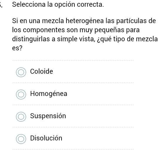 Selecciona la opción correcta.
Si en una mezcla heterogénea las partículas de
los componentes son muy pequeñas para
distinguirlas a simple vista, ¿qué tipo de mezcla
es?
Coloide
Homogénea
Suspensión
Disolución