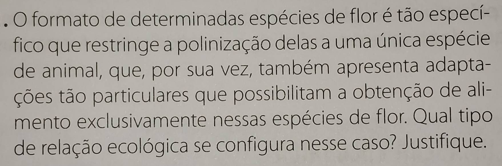 formato de determinadas espécies de flor é tão especí- 
fico que restringe a polinização delas a uma única espécie 
de animal, que, por sua vez, também apresenta adapta- 
ções tão particulares que possibilitam a obtenção de ali- 
mento exclusivamente nessas espécies de flor. Qual tipo 
de relação ecológica se configura nesse caso? Justifique.