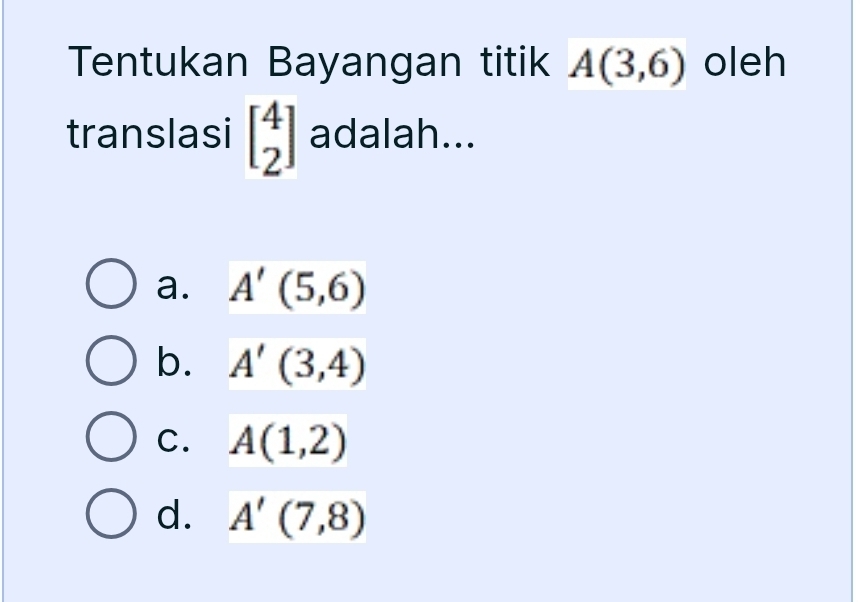 Tentukan Bayangan titik A(3,6) oleh
translasi beginbmatrix 4 2endbmatrix adalah...
a. A'(5,6)
b. A'(3,4)
C. A(1,2)
d. A'(7,8)