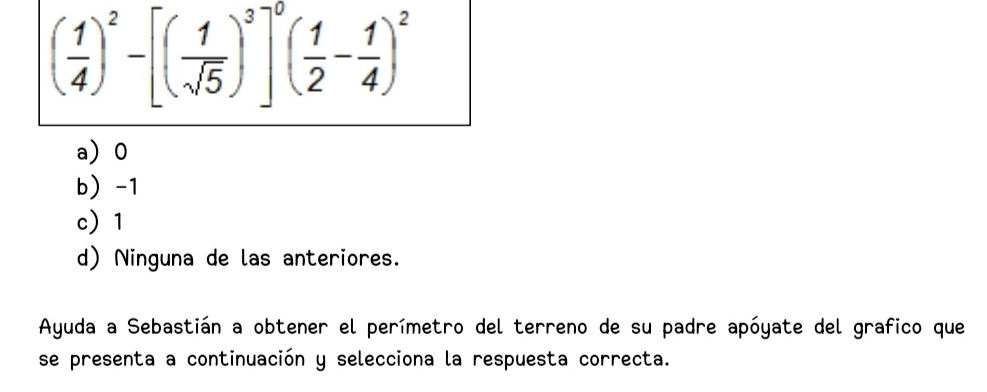 ( 1/4 )^2-[( 1/sqrt(5) )^3]^0( 1/2 - 1/4 )^2
a 0
b -1
c 1
d) Ninguna de las anteriores.
Ayuda a Sebastián a obtener el perímetro del terreno de su padre apóyate del grafico que
se presenta a continuación y selecciona la respuesta correcta.