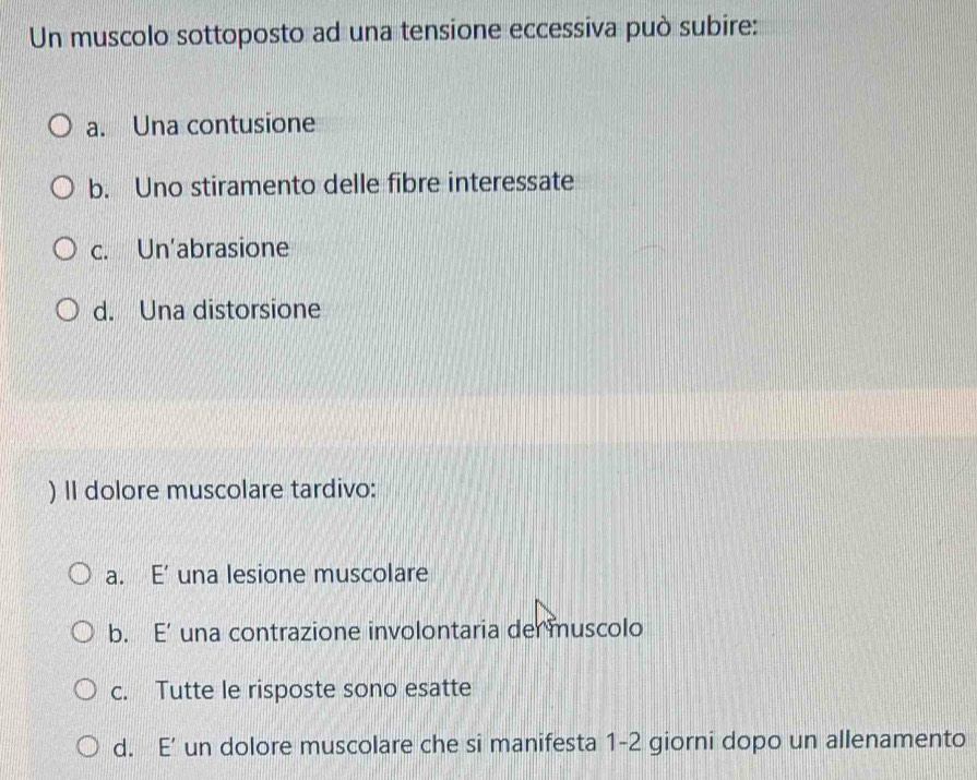 Un muscolo sottoposto ad una tensione eccessiva può subire:
a. Una contusione
b. Uno stiramento delle fibre interessate
c. Un'abrasione
d. Una distorsione
) II dolore muscolare tardivo:
a. E’ una lesione muscolare
b. E’ una contrazione involontaria del muscolo
c. Tutte le risposte sono esatte
d. E’ un dolore muscolare che si manifesta 1-2 giorni dopo un allenamento