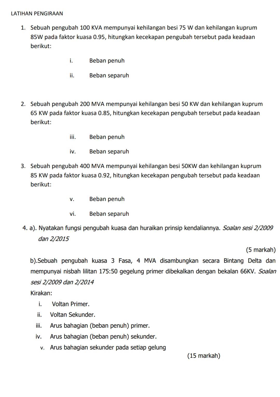 LATIHAN PENGIRAAN 
1. Sebuah pengubah 100 KVA mempunyai kehilangan besi 75 W dan kehilangan kuprum
85W pada faktor kuasa 0.95, hitungkan kecekapan pengubah tersebut pada keadaan 
berikut: 
i. Beban penuh 
ii. Beban separuh 
2. Sebuah pengubah 200 MVA mempunyai kehilangan besi 50 KW dan kehilangan kuprum
65 KW pada faktor kuasa 0.85, hitungkan kecekapan pengubah tersebut pada keadaan 
berikut: 
iii. Beban penuh 
iv. Beban separuh 
3. Sebuah pengubah 400 MVA mempunyai kehilangan besi 50KW dan kehilangan kuprum
85 KW pada faktor kuasa 0.92, hitungkan kecekapan pengubah tersebut pada keadaan 
berikut: 
v. Beban penuh 
vi. Beban separuh 
4. a). Nyatakan fungsi pengubah kuasa dan huraikan prinsip kendaliannya. Soalan sesi 2/2009 
dan 2/2015 
(5 markah) 
b).Sebuah pengubah kuasa 3 Fasa, 4 MVA disambungkan secara Bintang Delta dan 
mempunyai nisbah lilitan 175:50 gegelung primer dibekalkan dengan bekalan 66KV. Soalan 
sesi 2/2009 dan 2/2014
Kirakan: 
i. Voltan Primer. 
ii. Voltan Sekunder. 
iii. Arus bahagian (beban penuh) primer. 
iv. Arus bahagian (beban penuh) sekunder. 
v. Arus bahagian sekunder pada setiap gelung 
(15 markah)