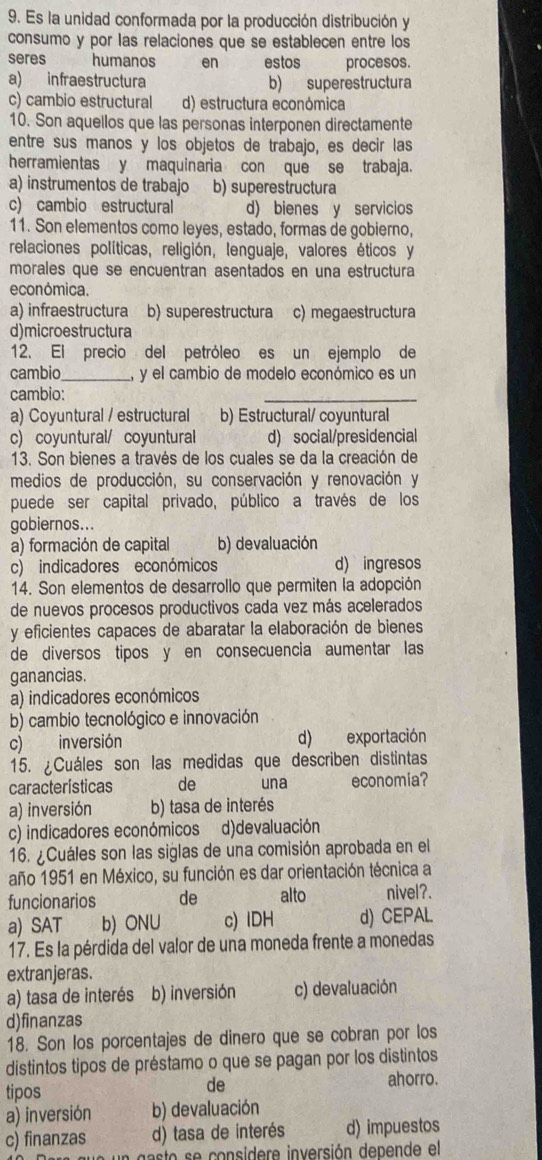 Es la unidad conformada por la producción distribución y
consumo y por las relaciones que se establecen entre los
seres humanos en estos procesos.
a) infraestructura b) superestructura
c) cambio estructural d) estructura económica
10. Son aquellos que las personas interponen directamente
entre sus manos y los objetos de trabajo, es decir las
herramientas y maquinaria con que se trabaja.
a) instrumentos de trabajo b) superestructura
c) cambio estructural d) bienes y servicios
11. Son elementos como leyes, estado, formas de gobierno,
relaciones políticas, religión, lenguaje, valores éticos y
morales que se encuentran asentados en una estructura
económica.
a) infraestructura b) superestructura c) megaestructura
d)microestructura
12. El precio del petróleo es un ejemplo de
cambio_ y el cambio de modelo económico es un
cambio:
_
a) Coyuntural / estructural b) Estructural/ coyuntural
c) coyuntural/ coyuntural d) social/presidencial
13. Son bienes a través de los cuales se da la creación de
medios de producción, su conservación y renovación y
puede ser capital privado, público a través de los
gobiernos...
a) formación de capital b) devaluación
c) indicadores económicos d) ingresos
14. Son elementos de desarrollo que permiten la adopción
de nuevos procesos productivos cada vez más acelerados
y eficientes capaces de abaratar la elaboración de bienes
de diversos tipos y en consecuencia aumentar las
ganancias.
a) indicadores económicos
b) cambio tecnológico e innovación
c) inversión d) exportación
15. ¿Cuáles son las medidas que describen distintas
características de una economia?
a) inversión b) tasa de interés
c) indicadores económicos d)devaluación
16. ¿Cuáles son las siglas de una comisión aprobada en el
año 1951 en México, su función es dar orientación técnica a
funcionarios de alto nivel?.
a) SAT b) ONU c) lDH d) CEPAL
17. Es la pérdida del valor de una moneda frente a monedas
extranjeras.
a) tasa de interés b) inversión c) devaluación
d)finanzas
18. Son los porcentajes de dinero que se cobran por los
distintos tipos de préstamo o que se pagan por los distintos
tipos de
ahorro.
a) inversión b) devaluación
c) finanzas d) tasa de interés d) impuestos
asto      considere inversión depende el