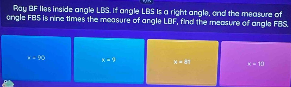 13/25
Ray BF lies inside angle LBS. If angle LBS is a right angle, and the measure of
angle FBS is nine times the measure of angle LBF, find the measure of angle FBS.
x=90
x=9
x=81
x=10