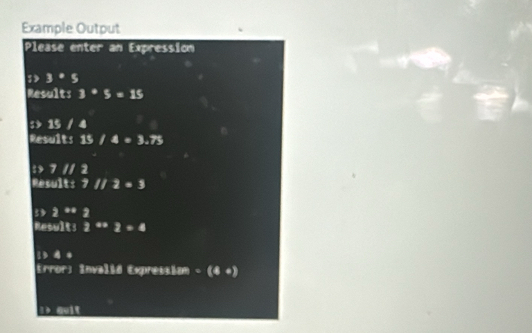 Example Output 
Please enter an Expression 
; 3· 5
Results 3· 5=15
: 15 / 4
Results 15 I 4=3.75
:> 7 1/ 2
Result: 7 // 2=3
3 2^(**) 2
Results 2^(-x)=4
1 4 * 
Error: Invalid Expressiam - (4+)