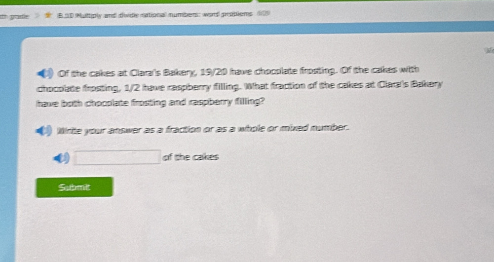 th gratie B20 Multiply and divide rational numbers: word problers 
M 
Of the cakes at Clara's Bakery, 19/20 have chopplate frosting. Of the cakes with 
chocolate frosting, 1/2 have raspberry filling. What fraction of the cakes at Clara's Bakery 
have both chooplate frosting and raspberry filling? 
Write your answer as a fraction or as a whole or mixed number. 
D □ of the cakes 
Submit