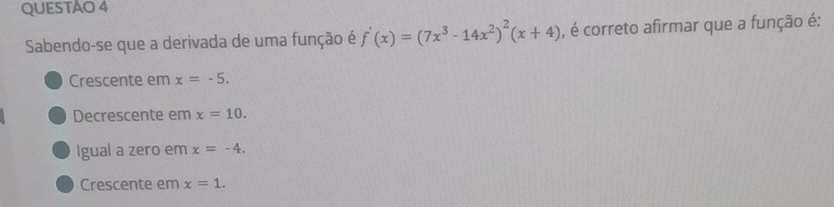 QUESTAO 4
Sabendo-se que a derivada de uma função é f'(x)=(7x^3-14x^2)^2(x+4) , é correto afirmar que a função é:
Crescente em x=-5.
Decrescente em x=10.
Igual a zero em x=-4.
Crescente em x=1.