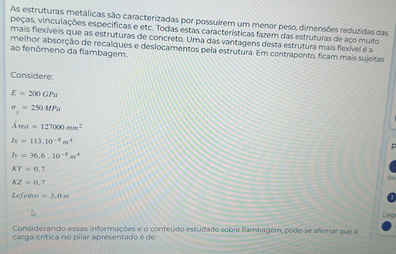 As estruturas metálicas são caracterizadas por possuírem um menor peso, dimensões reduzidas das 
peças, vinculações especificas e etc. Todas estas características fazem das estruturas de aço muito 
mais flexíveis que as estruturas de concreto. Uma das vantagens desta estrutura mais flexível é a 
melhor absorção de recalques e deslocamentos pela estrutura. Em contraponto, ficam mais sujeitas 
ao fenômeno da flambagem. 
Considere:
E=200GPa
sigma _y=250MPa
Area=127000mm^2
Ix=113.10^(-8)m^4
P
Iy=36,6.10^(-8)m^4
KY=0,7 04/
KZ=0,7
Lefetivo =3,0m
Leg 
Considerando essas informações e o conteúdo estudado sobre flambagem, pode-se afirmar que a 
carga crítica no pilar apresentado é de: