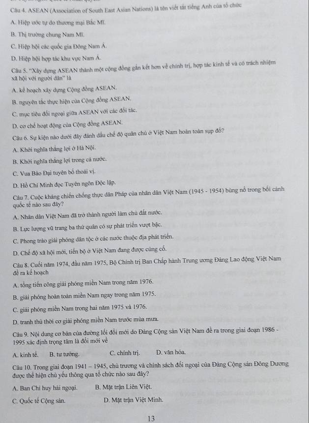 ASEAN (Association of South East Asian Nations) là tên viết tắt tiếng Anh của tổ chức
A. Hiệp ước tự do thương mại Bắc MI.
B. Thị trường chung Nam Mĩ.
C. Hiệp hội các quốc gia Đông Nam Á.
D. Hiệp hội hợp tác khu vực Nam Á.
Cầu 5. ''Xây dựng ASEAN thành một cộng đồng gắn kết hơn về chính trị, hợp tác kinh tế và có trách nhiệm
xã hội với người dân'' là
A. kể hoạch xây dựng Cộng đồng ASEAN.
B. nguyên tắc thực hiện của Cộng đồng ASEAN.
C. mục tiêu đổi ngoại giữa ASEAN với các đổi tác.
D. cơ chế hoạt động của Cộng đồng ASEAN.
Câu 6. Sự kiện nào dưới đây đánh dầu chế độ quân chủ ở Việt Nam hoàn toàn sụp đổ?
A. Khởi nghĩa thắng lợi ở Hà Nội.
B. Khởi nghĩa thắng lợi trong cả nước.
C. Vua Bảo Đại tuyên bố thoái vị.
D. Hồ Chí Minh đọc Tuyên ngôn Độc lập.
Câu 7. Cuộc kháng chiến chống thực dân Pháp của nhân dân Việt Nam (1945 - 1954) bùng nổ trong bối cảnh
quốc tế não sau đây?
A. Nhân dân Việt Nam đã trở thành người làm chủ đất nước.
B. Lực lượng vũ trang ba thứ quân có sự phát triển vượt bậc.
C. Phong trào giải phóng dân tộc ở các nước thuộc địa phát triển.
D. Chế độ xã hội mới, tiển bộ ở Việt Nam đang được củng cổ.
Câu 8. Cuối năm 1974, đầu năm 1975, Bộ Chính trị Ban Chấp hành Trung ương Đảng Lao động Việt Nam
đề ra kể hoạch
A. tổng tiến công giải phóng miền Nam trong năm 1976.
B. giải phóng hoàn toàn miền Nam ngay trong năm 1975.
C. giải phóng miền Nam trong hai năm 1975 và 1976.
D. tranh thủ thời cơ giải phóng miền Nam trước mùa mưa.
Câu 9. Nội dung cơ bản của đường lối đồi mới do Đảng Cộng sản Việt Nam đề ra trong giai đoạn 1986 -
1995 xác định trọng tâm là đổi mới về
A. kinh tế. B. tự tướng. C. chính trj. D. văn hóa.
Câu 10. Trong giai đoạn 1941 - 1945, chủ trương và chính sách đổi ngoại của Đảng Cộng sản Đông Dương
được thể hiện chủ yếu thông qua tổ chức nào sau đây?
A. Ban Chi huy hải ngoại. B. Mật trận Liên Việt.
C. Quốc tế Cộng sản. D. Mặt trận Việt Minh.
13