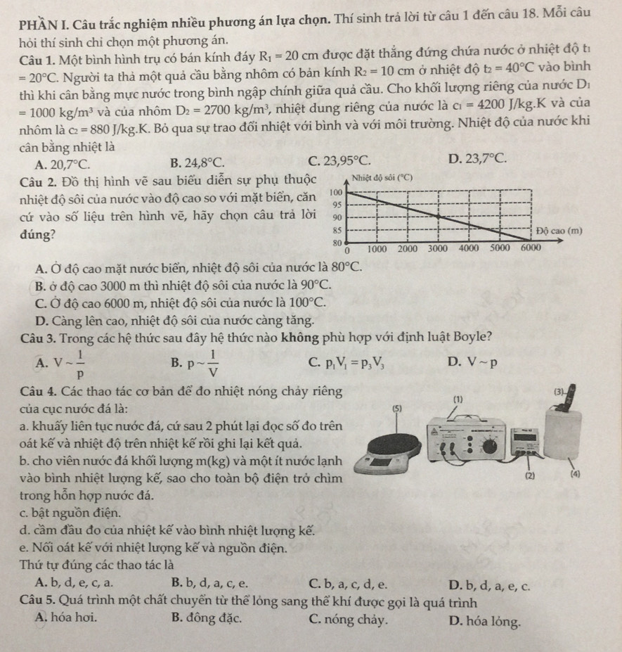 PHÀN I. Câu trắc nghiệm nhiều phương án lựa chọn. Thí sinh trả lời từ câu 1 đến câu 18. Mỗi câu
hỏi thí sinh chi chọn một phương án.
Câu 1. Một bình hình trụ có bán kính đáy R_1=20cm được đặt thắng đứng chứa nước ở nhiệt độ tỉ
=20°C T. Người ta thả một quả cầu bằng nhôm có bản kính R_2=10cm ở nhiệt độ t_2=40°C vào bình
thì khi cân bằng mực nước trong bình ngập chính giữa quả cầu. Cho khối lượng riêng của nước D_1
=1000kg/m^3 và của nhôm D_2=2700kg/m^3 , nhiệt dung riêng của nước là c_1=4200J/kg.K và của
nhôm là c_2=880J/kg.K E. Bỏ qua sự trao đối nhiệt với bình và với môi trường. Nhiệt độ của nước khi
cân bằng nhiệt là
A. 20,7°C. B. 24,8°C. C. 23,95°C. D. 23,7°C.
Câu 2. Đồ thị hình vẽ sau biểu diễn sự phụ thuộ
nhiệt độ sôi của nước vào độ cao so với mặt biển, că
cứ vào số liệu trên hình vẽ, hãy chọn câu trả lờ
dúng?
A. Ở độ cao mặt nước biển, nhiệt độ sôi của nước là 80°C.
B. ở độ cao 3000 m thì nhiệt độ sôi của nước là 90°C.
C. Ở độ cao 6000 m, nhiệt độ sôi của nước là 100°C.
D. Càng lên cao, nhiệt độ sôi của nước càng tăng.
Câu 3. Trong các hệ thức sau đây hệ thức nào không phù hợp với định luật Boyle?
A. Vsim  1/p  psim  1/V 
B.
C. p_1V_1=p_3V_3 D. Vsim p
Câu 4. Các thao tác cơ bản để đo nhiệt nóng chảy riên
của cục nước đá là:
a. khuấy liên tục nước đá, cứ sau 2 phút lại đọc số đo trê
oát kế và nhiệt độ trên nhiệt kế rồi ghi lại kết quả.
b. cho viên nước đá khối lượng m(kg) và một ít nước lạn
vào bình nhiệt lượng kế, sao cho toàn bộ điện trở chì
trong hỗn hợp nước đá.
c. bật nguồn điện.
d. cầm đầu đo của nhiệt kế vào bình nhiệt lượng kế.
e. Nối oát kế với nhiệt lượng kế và nguồn điện.
Thứ tự đúng các thao tác là
A. b, d, e, c, a. B. b, d, a, c, e. C. b, a, c, d, e. D. b, d, a, e, c.
Câu 5. Quá trình một chất chuyển từ thể lóng sang thể khí được gọi là quá trình
A. hóa hơi. B. đồng đặc. C. nóng chảy. D. hóa lỏng.