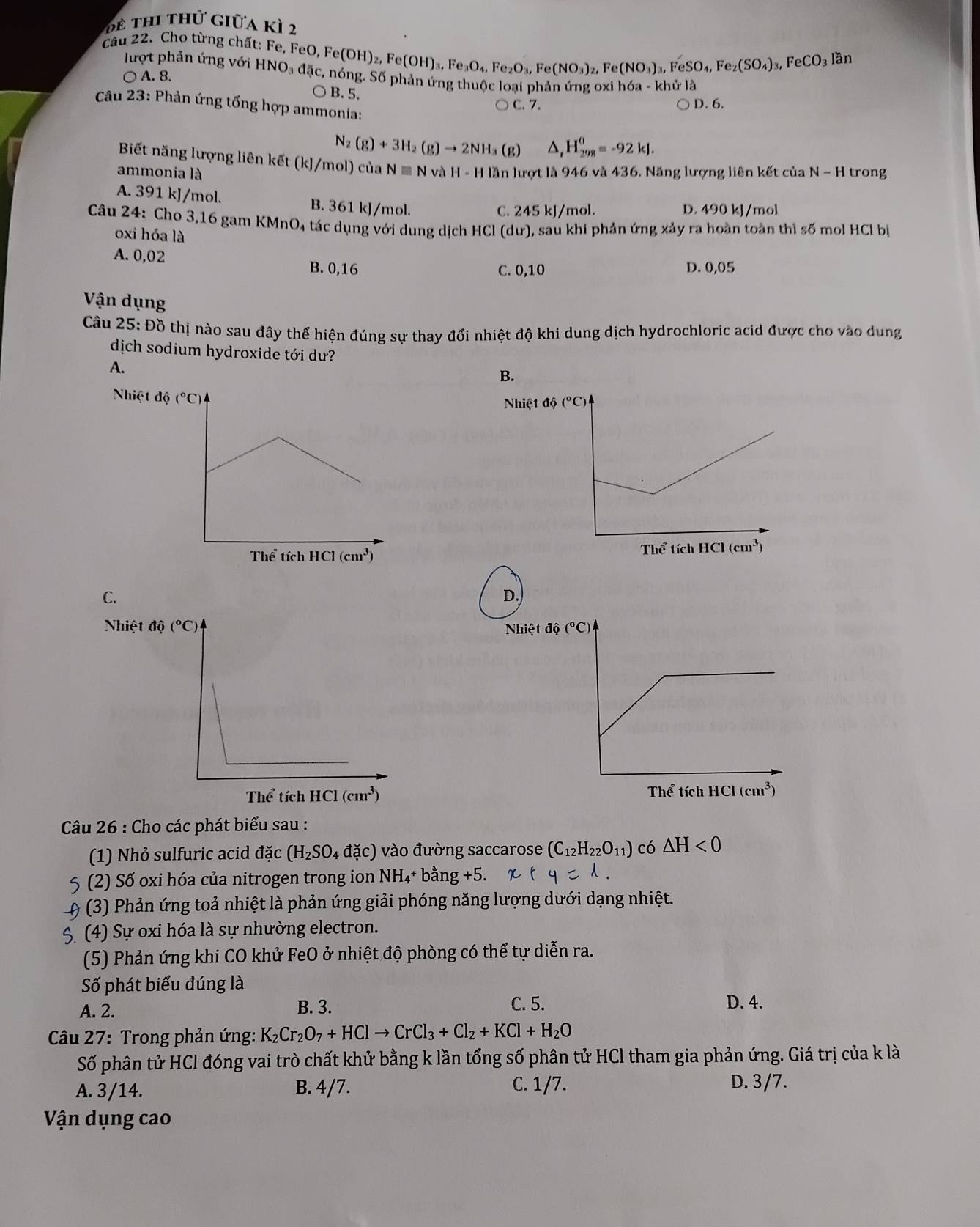 Đ ể thi thứ giữa kỳ 2
câu 22. Cho từng chất: Fe, FeO. I Fe(OH)_2,Fe(OH)_3,Fe_3O_4,Fe_2O_3,Fe(NO_3)_2,Fe(NO_3)_3,FeSO_4,Fe_2(SO_4)_3,FeCO_3 lần
lượt phản ứng với HNO₃ đặc, nóng. Số phản ứng thuộc loại phản ứng oxi hóa -khir là
○ A. 8.
○B. 5.
C. 7. ○ D. 6.
Câu 23: Phản ứng tổng hợp ammonia:
N_2(g)+3H_2(g)to 2NH a (g) △ _rH_(298)^0=-92kJ.
Biết năng lượng liên kết (kJ/mol) của
ammonia là Nequiv Nv H-H lần lượt là 946 và 436. Năng lượng liên kết của N-H trong
A. 391 kJ/mol. B. 361 kJ/mol.
C. 245 kJ/mol. D. 490 kJ/mol
Câu 24: Cho 3,16 gam KMnO₄ tác dụng với dung dịch HCl (dư), sau khi phản ứng xảy ra hoàn toàn thì số mol HCl bị
oxi hóa là
A. 0,02
B. 0,16 C. 0,10 D. 0,05
Vận dụng
Câu 25: Đồ thị nào sau đây thể hiện đúng sự thay đổi nhiệt độ khi dung dịch hydrochloric acid được cho vào dung
dịch sodium hydroxide tới dư?
A.
B.
Nhiệt
 
C.
D.
Nhiệt độ
 
Câu 26 : Cho các phát biểu sau :
(1) Nhỏ sulfuric acid dac (H_2SO_4da'c) vào đường saccarose (C_12H_22O_11) có △ H<0</tex>
5 (2) Số oxi hóa của nitrogen trong ion NH_4+bang+5.
0 (3) Phản ứng toả nhiệt là phản ứng giải phóng năng lượng dưới dạng nhiệt.
5. (4) Sự oxi hóa là sự nhường electron.
(5) Phản ứng khi CO khử FeO ở nhiệt độ phòng có thể tự diễn ra.
Số phát biểu đúng là
A. 2. B. 3.
C. 5. D. 4.
Câu 27: Trong phản ứng: K_2Cr_2O_7+HClto CrCl_3+Cl_2+KCl+H_2O
Số phân tử HCl đóng vai trò chất khử bằng k lần tổng số phân tử HCl tham gia phản ứng. Giá trị của k là
A. 3/14. B. 4/7. C. 1/7.
D. 3/7.
Vận dụng cao