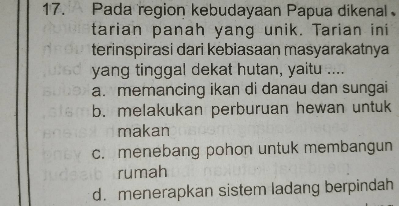 Pada region kebudayaan Papua dikenal
tarian panah yang unik. Tarian ini
terinspirasi dari kebiasaan masyarakatnya
yang tinggal dekat hutan, yaitu ....
a. memancing ikan di danau dan sungai
b. melakukan perburuan hewan untuk
makan
c. menebang pohon untuk membangun
rumah
d. menerapkan sistem ladang berpindah