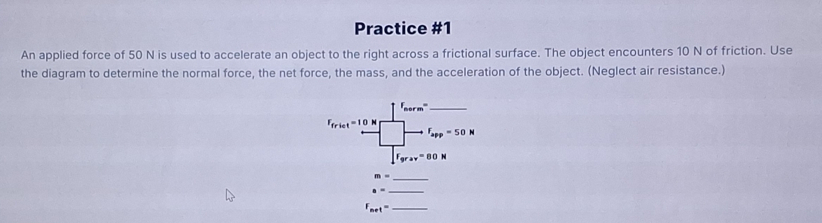 Practice #1 
An applied force of 50 N is used to accelerate an object to the right across a frictional surface. The object encounters 10 N of friction. Use 
the diagram to determine the normal force, the net force, the mass, and the acceleration of the object. (Neglect air resistance.)
F_nerm= _ 
F_frict=10 □ _  F_app=50N
∈t F_grav=80N
m= _ 
_ a=
F_net= _