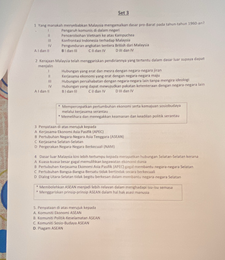 Set 3
1 Yang manakah menyebabkan Malaysia mengamalkan dasar pro-Barat pada tahun-tahun 1960-an?
| Pengaruh komunis di dalam negeri
" Pencerobohan Vietnam ke atas Kampuchea
|11 Konfrontasi Indonesia terhadap Malaysia
IV Pengunduran angkatan tentera British dari Malaysia
A I dan II B I dan III C II dan IV D III dan IV
2 Kerajaan Malaysia telah menggariskan pendiriannya yang tertentu dalam dasar luar supaya dapat
menjalin
| Hubungan yang erat dan mesra dengan negara-negara jiran
" Kerjasama ekonomi yang erat dengan negara-negara maju
Hubungan persahabatan dengan negara-negara lain tanpa mengira ideologi
IV Hubungan yang dapat mewujudkan pakatan ketenteraan dengan negara-negara lain
A I dan II B I dan III C II dan IV D III dan IV
Mempercepatkan pertumbuhan ekonomi serta kemajuan sosiobudaya
melalui kerjasama serantau
Memelihara dan menegakkan keamanan dan keadilan politik serantau
3 Penyataan di atas merujuk kepada
A Kerjasama Ekonomi Asia Pasifik (APEC)
B Pertubuhan Negara-Negara Asia Tenggara (ASEAN)
C Kerjasama Selatan-Selatan
D Pergerakan Negara-Negara Berkecuali (NAM)
4 Dasar luar Malaysia kini lebih tertumpu kepada merapatkan hubungan Selatan-Selatan kerana
A Kuasa-kuasa besar gagal memulihkan kegawatan ekonomi dunia
B Pertubuhan Kerjasama Ekonomi Asia Pasifik (APEC) gagal membantu negara-negara Selatan
C Pertubuhan Bangsa-Bangsa Bersatu tidak bertindak secara berkecuali
D Dialog Utara-Selatan tidak begitu berkesan dalam membantu negara-negara Selatan
Membolehkan ASEAN menjadi lebih relavan dalam menghadapi isu-isu semasa
Menggariskan prinsip-prinsip ASEAN dalam hal hak asasi manusia
5. Penyataan di atas merujuk kepada
A. Komuniti Ekonomi ASEAN
B. Komuniti Politik-Keselamatan ASEAN
C. Komuniti Sosio-Budaya ASEAN
D. Piagam ASEAN