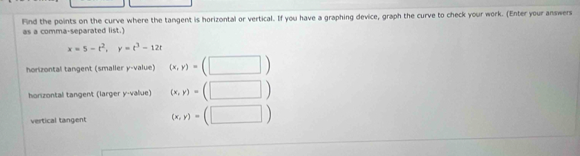 Find the points on the curve where the tangent is horizontal or vertical. If you have a graphing device, graph the curve to check your work. (Enter your answers 
as a comma-separated list.)
x=5-t^2, y=t^3-12t
horizontal tangent (smaller y -value) (x,y)=(□ )
horizontal tangent (larger y -value) (x,y)=(□ )
vertical tangent
(x,y)=(□ )