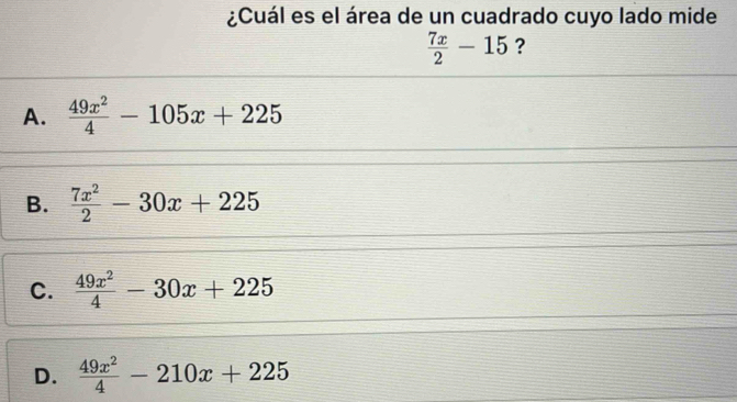 ¿Cuál es el área de un cuadrado cuyo lado mide
 7x/2 -15 ?
A.  49x^2/4 -105x+225
B.  7x^2/2 -30x+225
C.  49x^2/4 -30x+225
D.  49x^2/4 -210x+225