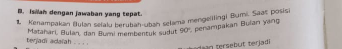 Isilah dengan jawaban yang tepat. 
1. Kenampakan Bulan selalu berubah-ubah selama mengelilingi Bumi. Saat posisi 
Matahari, Bulan, dan Bumi membentuk sudut 90° , penampakan Bulan yang 
terjadi adalah . . . . 
d b terjadi