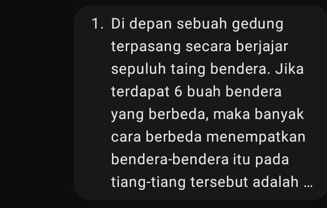 Di depan sebuah gedung 
terpasang secara berjajar 
sepuluh taing bendera. Jika 
terdapat 6 buah bendera 
yang berbeda, maka banyak 
cara berbeda menempatkan 
bendera-bendera itu pada 
tiang-tiang tersebut adalah ...