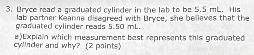 Bryce read a graduated cylinder in the lab to be 5.5 mL. His 
lab partner Keanna disagreed with Bryce, she believes that the 
graduated cylinder reads 5.50 mL. 
a)Explain which measurement best represents this graduated 
cylinder and why? (2 points)