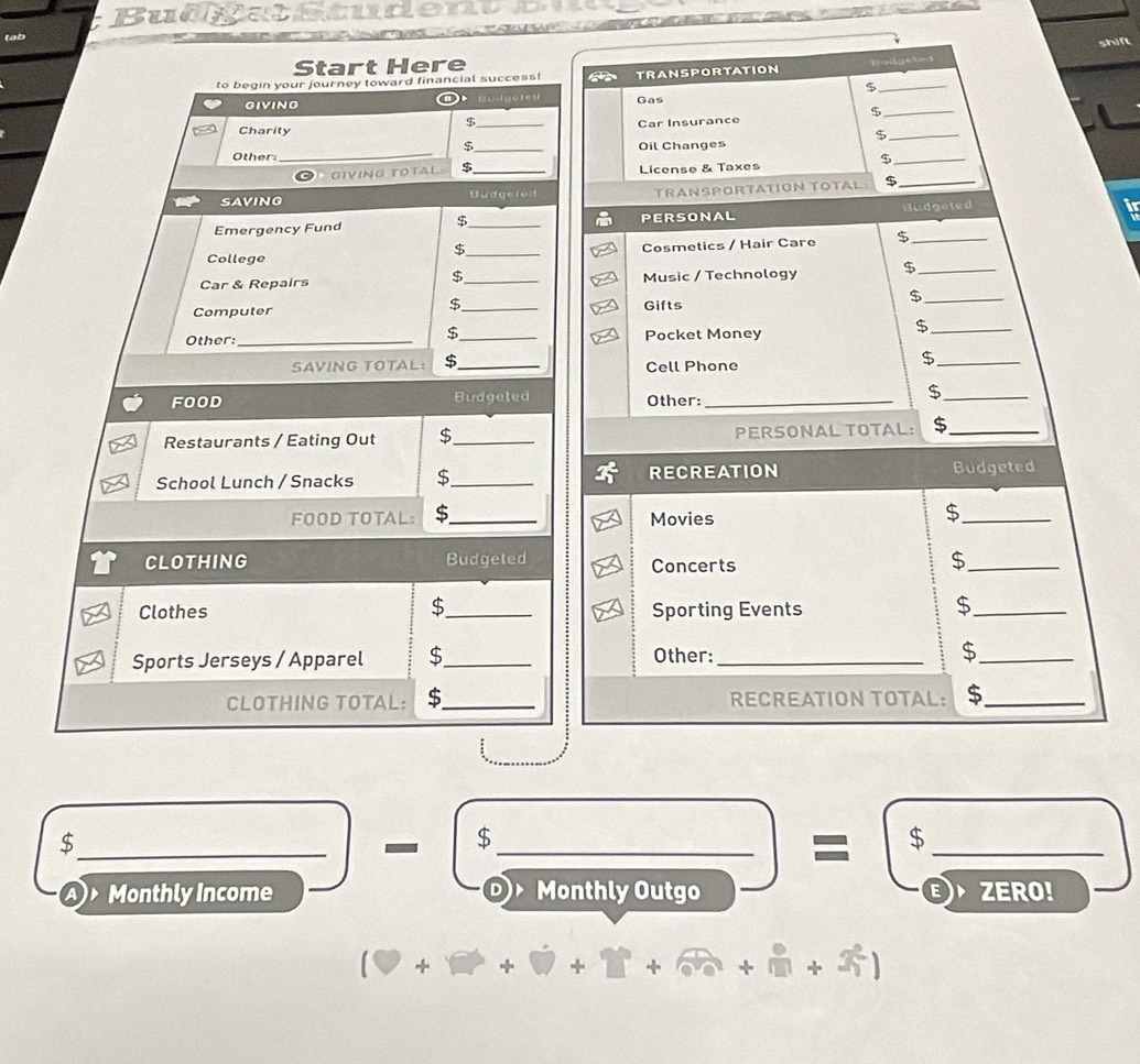 Bu d g a Studen 
tab 
Start Here 
Bodgeted 
to begin your journey toward financial success! TRANSPORTATION 
_$ 
_ 
o 
GIVING Budgetes Gas 
$ 
$ 
Charity _Car Insurance 
_$ 
_ 
$_ Oil Changes 
Other: 
giving total $ _License & Taxes 
_$ 
SAVING Gudgeled TRANSPORTATION TOTAL $_ 
Emergency Fund _PERSONAL Budgeted 
$ 
College _Cosmetics / Hair Care $_ 
$ 
$ 
Car & Repairs _Music / Technology $_ 
$ 
_$ 
Computer _Gifts 
$ 
Other:_ _Pocket Money 
_$ 
SAVING TOTAL: $_ Cell Phone 
_$ 
FOOD Budgeted Other:_ 
_$ 
Restaurants / Eating Out $_ PERSONAL TOTAL: $_ 
School Lunch / Snacks $_ RECREATION Budgeted 
FOOD TOTAL: $_ Movies 
_$ 
CLOTHING Budgeted Concerts 
_$ 
$ 
Clothes _Sporting Events 
_$ 
Sports Jerseys / Apparel $_ Other:_ $_ 
CLOTHING TOTAL: $_ RECREATION TOTAL: $_ 
_$ 
$_  _ frac (2°°) =frac beginarrayr 6frac 25:01 _ 
a Monthly Income Monthly Outgo
(□ +□ +□ +□ +□ +□ +3^2)