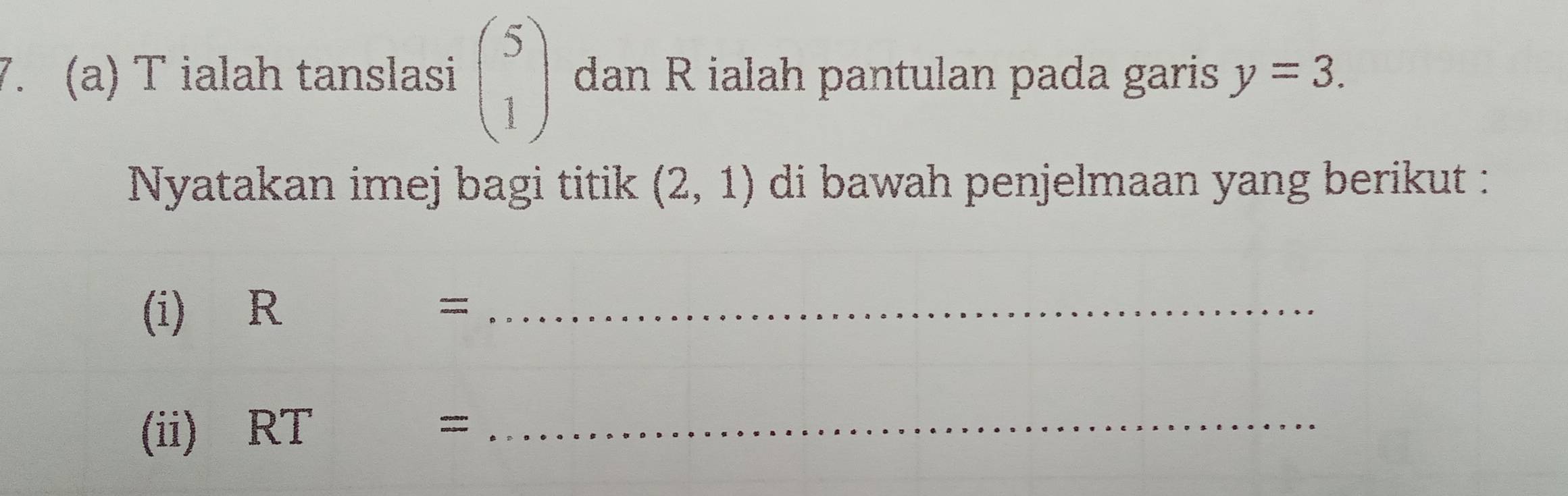 ialah tanslasi beginpmatrix 5 1endpmatrix dan R ialah pantulan pada garis y=3. 
Nyatakan imej bagi titik (2,1) di bawah penjelmaan yang berikut : 
(i) R
_= 
(ii) RT = _