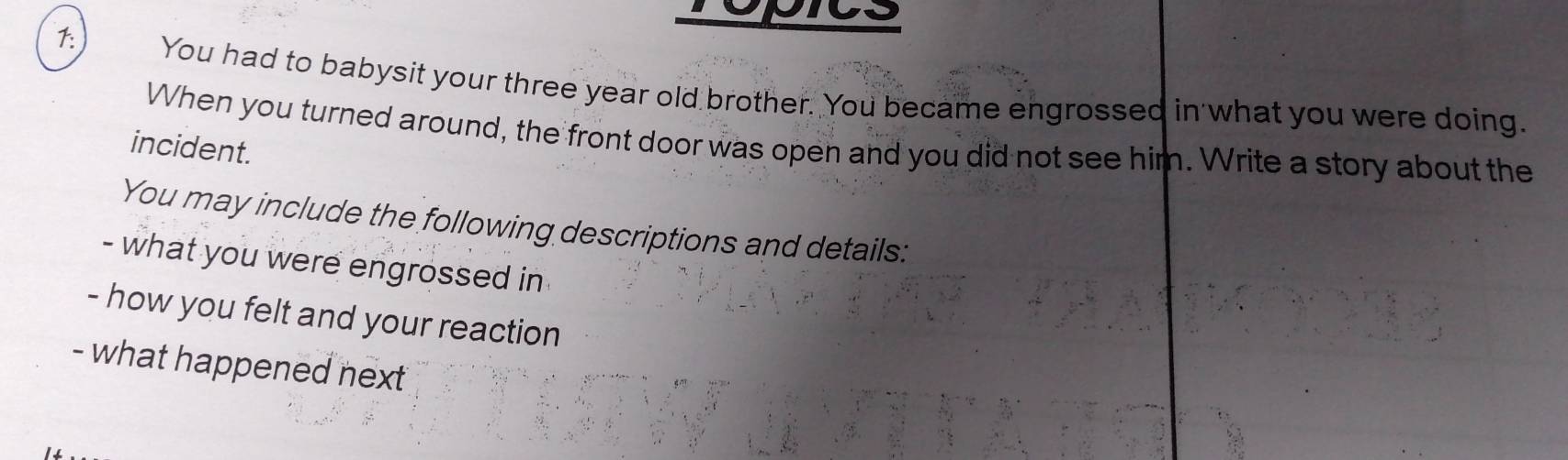 ropics 
1: 
You had to babysit your three year old brother. You became engrossed in what you were doing. 
When you turned around, the front door was open and you did not see him. Write a story about the 
incident. 
You may include the following descriptions and details: 
- what you were engrossed in 
- how you felt and your reaction 
- what happened next