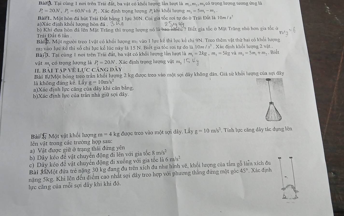 Bàio. Tại cùng 1 nơi trên Trái đất, ba vật có khối lượng lần lượt là m_1,m_2,m_3 có trọng lượng tương ứng là
P_1=20N,P_2=60N và P_3. Xác định trọng lượng  khi khối lượng m_3=5m_1-m_2.
Bài 1. Một hòn đá hút Trái Đất bằng 1 lực 30N. Coi gia tốc rơi tự do ở Trái Đất là 10m/s^2
a)Xác định khối lượng hòn đá .
b) Khi đưa hòn đá lên Mặt Trăng thì trọng lượng nó là bao nhều ? Biết gia tốc ở Mặt Trăng nhỏ hơn gia tốc ở
Trái Đất 6 lần .
Bài 2. Một người treo 1vật có khối lượng mị vào 1 lực kế thì lực kế chi 9N. Treo thêm vật thứ hai có khối lượng
m2 vào lực kế thì số chi lực kế lúc này là 15 N. Biết gia tốc rơi tự do là 10m/s^2.  Xác định khối lượng 2 vật .
BàiB. Tại cùng 1 nơi trên Trái đất, ba vật có khối lượng lần lượt là m_1=2kg,m_2=5kg và m_3=5m_1+m_2. Biết
vật m, có trọng lượng là P_1=20N * Xác định trọng lượng vật m_3
II bài tập Về Lực căng dây
Bài 1ựMột bóng treo trần khối lượng 2 kg được treo vào một sợi dây không dãn. Giả sử khối lượng của sợi dây
là không đáng kể. Lẩy g=10m/s^2
a)Xác định lực căng của dây khi cân bằng.
b)Xác định lực của trần nhà giữ sợi dây.
Bài 2; Một vật khối lượng m=4k g được treo vào một sợi dây. Lấy g=10m/s^2 Tính lực căng dây tác dụng lên
ên vật trong các trường hợp sau:
a) Vật được giữ ở trạng thái đứng yên
b) Dây kéo để vật chuyển động đi lên với gia tốc 8m/s^2
c) Dây kéo để vật chuyển động đi xuống với gia tốc là 6m/s^2
Bài 3 Một đứa trẻ nặng 30 kg đang đu trên xích đu như hình vẽ, khổi lượng của tấm gỗ làm xích đu
nặng 5kg. Khi lên đến điểm cao nhất sợi dây treo hợp với phương thắng đứng một góc 45°. Xác định
lực căng của mỗi sợi dây khi khi đó.