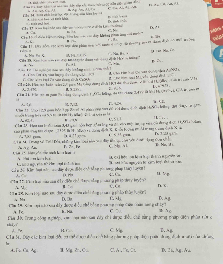 D. tính chất của kim loại.
Câu 13. Dãy kim loại nào sau đây sắp xếp theo thứ tự độ dẫn điện giám dẫn?
A. Au, Ag, Cu, Al. B, Ag, Au, Al, Cu. C. Cu, Al, Ag, Au. D. Ag. Cu, Au, Al.
Câu 14. Tính chất hoá học đặc trưng của kim loại là
A. tỉnh oxi hoá và tỉnh khử B. tinh bazo.
C. tính oxi hoả. D. tinh khử.
Câu 15. Kim loại nào sau đây tan trong nước ở điều kiện thường? D. Al.
A. Cu. B. Fe C. Na.
Hành
Câu 16. Ở điều kiện thường, kim loại nào sau đây không phản ứng với nước?
A. K. B. Na. C. Ba. D. Be.
Câu 17. Dãy gồm các kim loại đều phản ứng với nước ở nhiệt độ thường tạo ra dung dịch có môi trường khôn
kiểm là D. Be, Na, Ca.
A. Na, Fe, K. B. Na, Cr, K. C. Na, Ba, K.
Câu 18. Kim loại nào sau đây không tác dụng với dung dịch H₂SO₄ loãng?
D. Cu.
A. Na. B. Al. C. Mg.
Câu 19. Thí nghiệm nào sau đây không sinh ra đơn chất?
A. Cho CaCO₃ vào lượng dư dung dịch HCl. B. Cho kim loại Cu vào dung dịch AgNO₃.
C. Cho kim loại Zn vào dung dịch CuSO₄. D. Cho kim loại Mg vào dung dịch HCl.
Câu 20, Hòa tan hoàn toàn 2,4 gam Mg bằng dung dịch HCl dư, thu được V lít khí H₂ (đkc), Giá trị của V là
A. 2,479. B. 8,2395. C. 9,36. D. 47958.
là (ở đkc). Giá trị của m
Cầu 21. Hòa tan m gam Fe bằng dung dịch H₂SO₄ loãng, dư thu được 2,479 lít khí H_2
A. 5,6. B. 7,12. C, 4,24. D. 8,8.
Câu 22. Cho 12,9 gam hỗn hợp Zn và Al phản ứng vừa đủ với dung dịch dịch H_2SO_4 loãng, thu được m gam
muối trung hòa và 9,916 lit khí H_2 (đkc). Giá trị của m là
A. 62,6. B. 80,8. C. 51,3. D. 57,1.
Câu 23. Hòa tan hoàn toàn 3,43 gam hỗn hợp gồm Mg và Zn vào một lượng vừa đủ dung dịch H_2SO_4 loãng,
sau phản ứng thu được 1,2395 lít H_2 (đkc) và dung dịch X. Khối lượng muối trong dung dịch X là
A. 7,83 gam. B. 8,83 gam. C. 9,33 gam. D. 8,23 gam.
Câu 24. Trong vỏ Trái Đất, những kim loại nào sau đây tồn tại chủ yếu dưới dạng đơn chất.
A. Ag, Au. B. Zn, Fe. C. Mg, Al. D. Na, Ba.
Câu 25. Nguyên tắc tách kim loại là
A. khử ion kim loại. B. oxi hóa ion kjm loại thành nguyên tử.
C. khử nguyên tử kim loại thành ion. D. oxi hóa nguyên tử kim loại thành ion.
Câu 26. Kim loại nào sau đây được điều chế bằng phương pháp thủy luyện?
A. Cu. B. Na. C. Ca. D. Mg.
Câu 27. Kim loại nào sau đây điều chế được bằng phương pháp thủy luyện?
A. Mg. B. Ca. C. Cu. D. K.
Câu 28. Kim loại nào sau đây được điều chế bằng phương pháp thủy luyện?
A. Na. B. Ba. C. Mg. D. Ag.
Câu 29. Kim loại nào sau đây được điều chế bằng phương pháp điện phân nóng chảy?
A. Fe. B. Na. C. Cu. D. Ag.
Câu 30. Trong công nghiệp, kim loại nào sau đây chỉ được điều chế bằng phương pháp điện phân nóng
chảy?
A. Fe. B. Cu. C. Mg. D. Ag.
Câu 31. Dãy các kim loại đều có thể được điều chế bằng phương pháp điện phân dung dịch muối của chúng
là:
A. Fe, Cu, Ag. B. Mg, Zn, Cu. C. Al, Fe, Cr. D. Ba, Ag, Au.