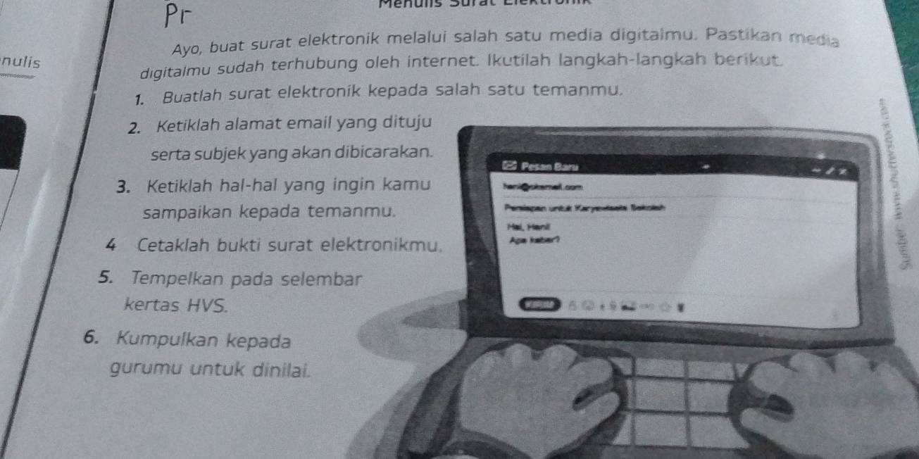 Menuis Surat 
Ayo, buat surat elektronik melalui salah satu media digitalmu. Pastikan media 
nulis 
digitalmu sudah terhubung oleh internet. Ikutilah langkah-langkah berikut. 
1. Buatlah surat elektronik kepada salah satu temanmu. 
2. Ketiklah alamat email yang dituju 
serta subjek yang akan dibicarakan. 
2 Pesan Baru 
3. Ketiklah hal-hal yang ingin kamu hank okemell com 
sampaikan kepada temanmu. Persispan untuk Karyevisata Bekolsh 
Mai, Hani 
4 Cetaklah bukti surat elektronikmu. Aga kaber? 
S 
5. Tempelkan pada selembar 
kertas HVS. 
6. Kumpulkan kepada 
gurumu untuk dinilai.