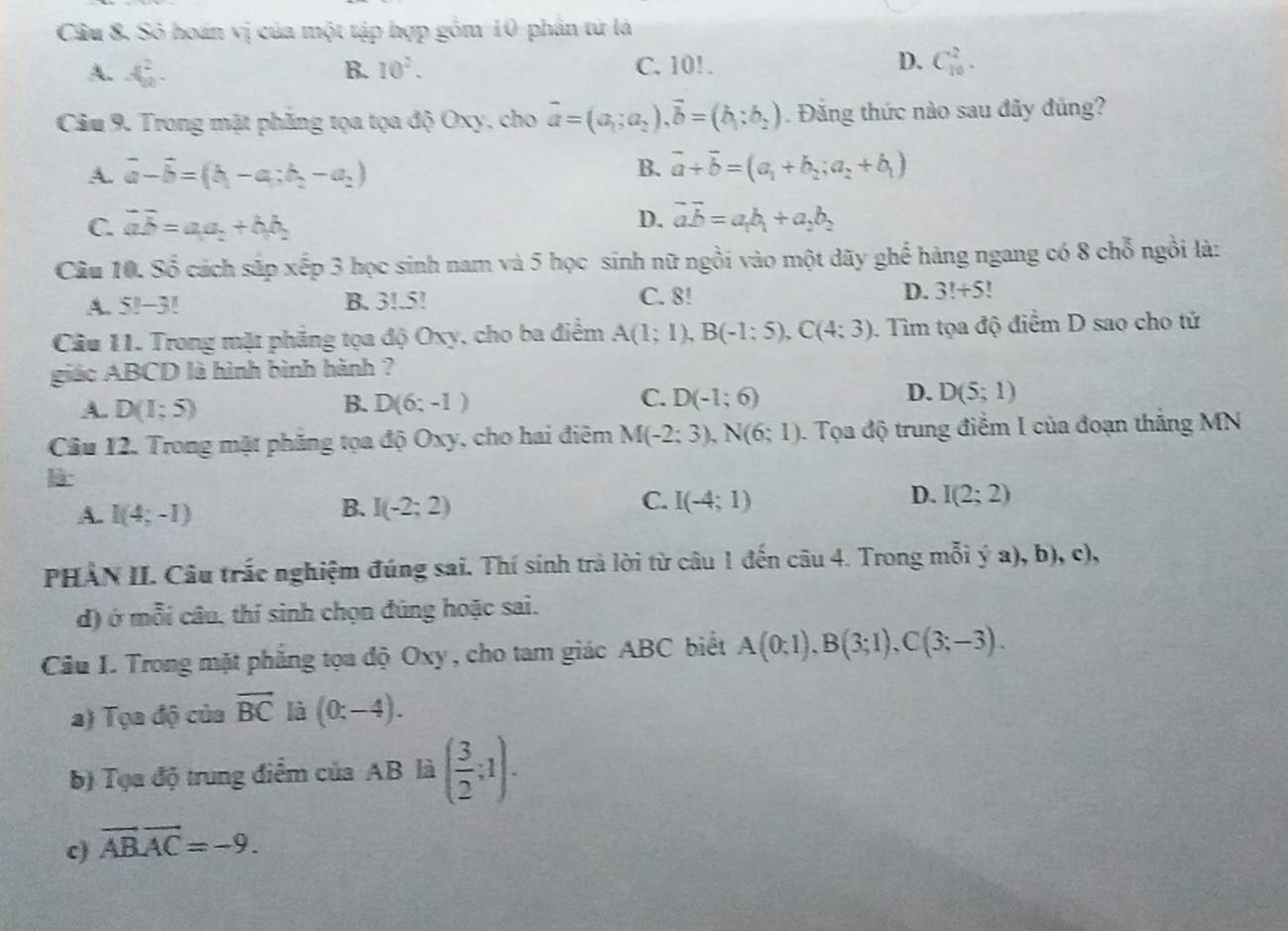 Câu 8, Sỏ hoán vị của một tập hợp gồm 10 phần tử là
A. A_(90)^2. B. 10^2. C. 10! . D. C_(10)^2.
Câu 9. Trong mặt phăng tọa tọa độ Oxy, cho vector a=(a_1;a_2),vector b=(b_1:b_2). Đăng thức nào sau đây đủng?
B.
A. vector a-vector b=(b_1-a_1;b_2-a_2) vector a+vector b=(a_1+b_2;a_2+b_1)
C. overline ab=a_1a_2+b_1b_2
D. vector avector b=a_1b_1+a_2b_2
Câu 10. Số cách sắp xếp 3 học sinh nam và 5 học sinh nữ ngồi vào một dãy ghế hàng ngang có 8 chỗ ngồi là:
A. 5!-3 B B. 3!.5! C. 8! D. 3!+5!
Câu 11. Trong mặt phẳng tọa độ Oxy, cho ba điểm A(1;1),B(-1:5),C(4:3). Tìm tọa độ điểm D sao cho tử
giác ABCD là hình bình hành ?
D.
A. D(1;5) B. D(6;-1) C. D(-1;6) D(5;1)
Câu 12. Trong mặt phăng tọa độ Oxy, cho hai điêm M(-2;3),N(6;1). Tọa độ trung điễm I của đoạn tháng MN
là: C. I(-4;1) D. I(2;2)
B.
A. I(4;-1) I(-2;2)
PHẢN II. Câu trắc nghiệm đúng sai. Thí sính trà lời từ câu 1 đến câu 4. Trong mỗi ya),b),c),
d) ở mỗi câu, thí sinh chọn đúng hoặc sai.
Cầu I. Trong mặt phẳng tọa độ Oxy , cho tam giác ABC biết A(0:1),B(3;1),C(3;-3).
a) Tọa độ của vector BC là (0:-4).
b) Tọa độ trung điểm của AB là ( 3/2 ;1).
c) vector AB.vector AC=-9.