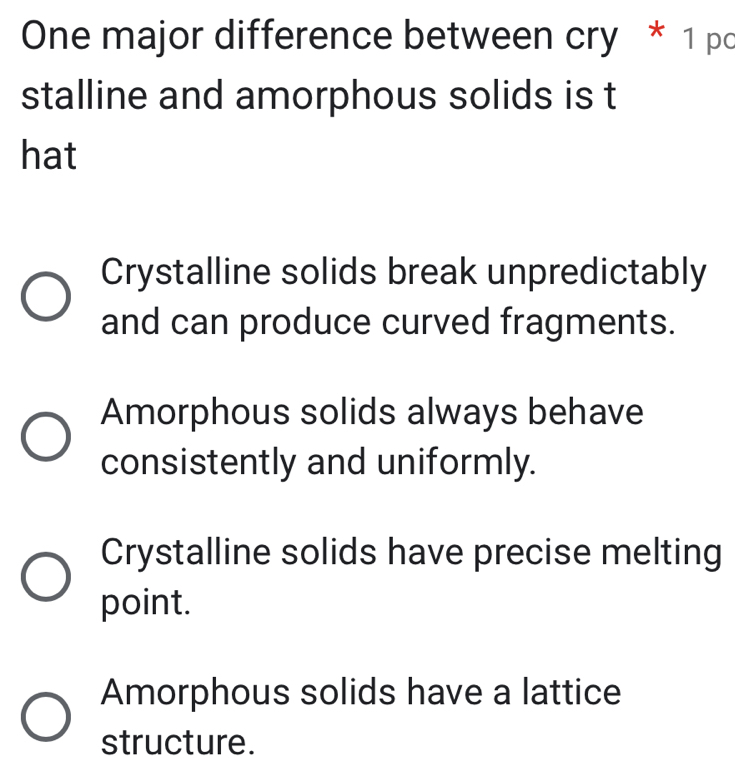 One major difference between cry * 1 pc
stalline and amorphous solids is t
hat
Crystalline solids break unpredictably
and can produce curved fragments.
Amorphous solids always behave
consistently and uniformly.
Crystalline solids have precise melting
point.
Amorphous solids have a lattice
structure.