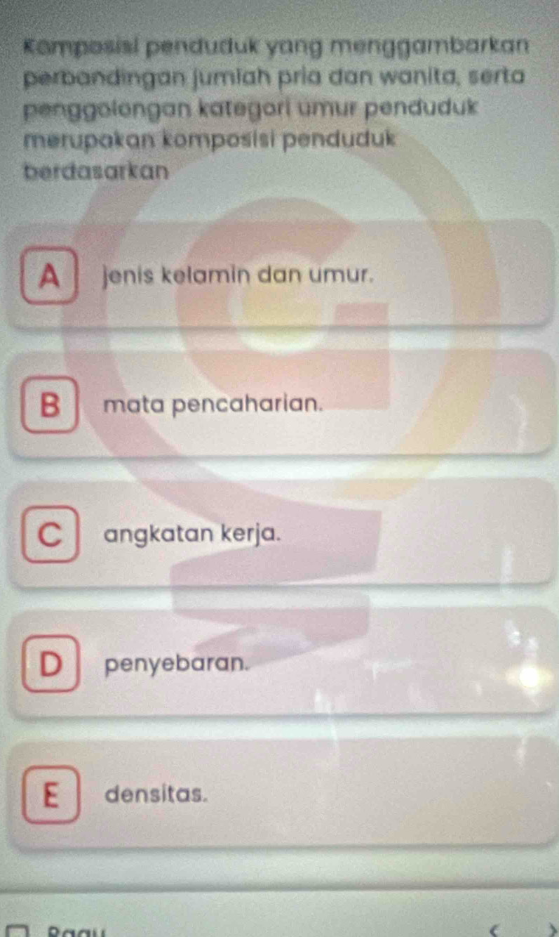 Komposisi penduduk yang menggambarkan
perbandingan jumiah pria dan wanita, serta
penggolongan kategori umur penduduk
merupakan komposisi penduduk
berdasarkan
A jenis kelamin dan umur.
B mata pencaharian.
C angkatan kerja.
D penyebaran.
E densitas.
(