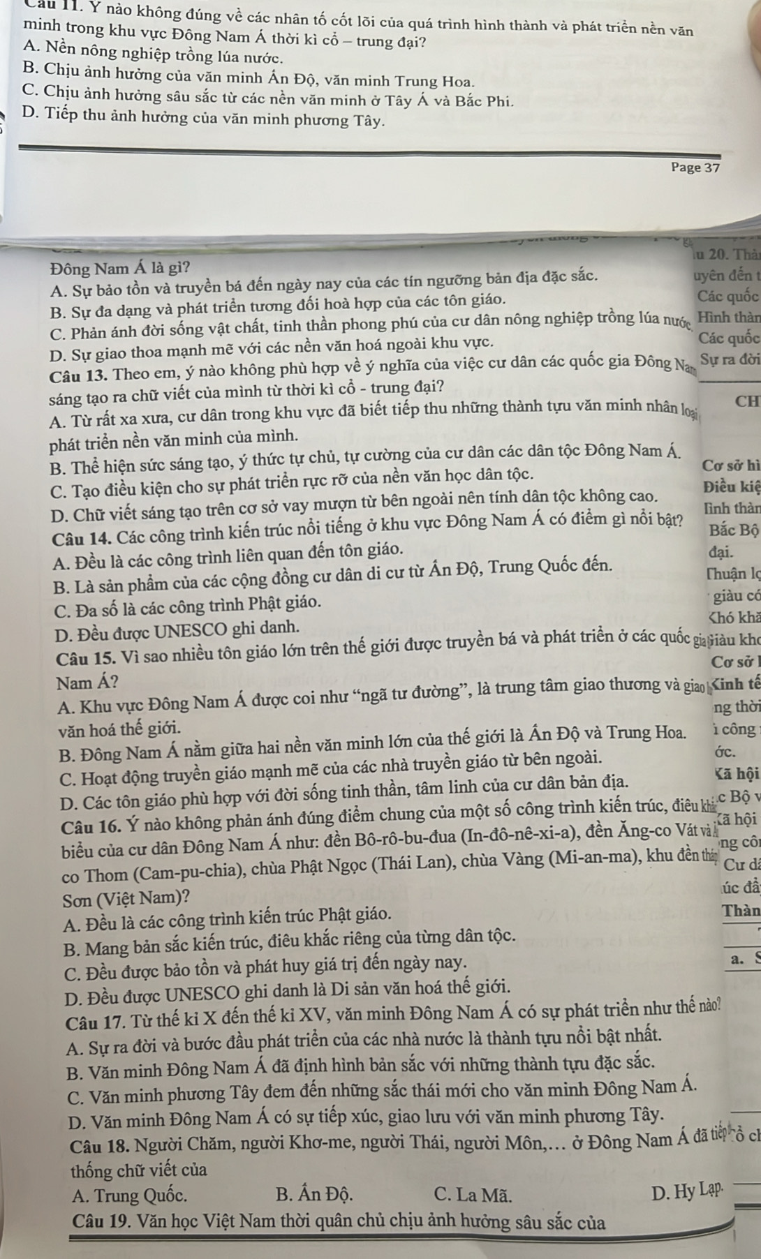 Cầu 11. Y nào không đúng về các nhân tố cốt lõi của quá trình hình thành và phát triển nền văn
minh trong khu vực Đông Nam Á thời kì cổ - trung đại?
A. Nền nông nghiệp trồng lúa nước.
B. Chịu ảnh hưởng của văn minh Ấn Độ, văn minh Trung Hoa.
C. Chịu ảnh hưởng sâu sắc từ các nền văn minh ở Tây Á và Bắc Phi.
D. Tiếp thu ảnh hưởng của văn minh phương Tây.
Page 37
a
Đông Nam Á là gì? lu 20. Thà
A. Sự bảo tồn và truyền bá đến ngày nay của các tín ngưỡng bản địa đặc sắc. uyên đến t
B. Sự đa dạng và phát triển tương đối hoà hợp của các tôn giáo. Các quốc
C. Phản ánh đời sống vật chất, tinh thần phong phú của cư dân nông nghiệp trồng lúa nước Hình thàn
D. Sự giao thoa mạnh mẽ với các nền văn hoá ngoài khu vực.
Các quốc
Câu 13. Theo em, ý nào không phù hợp về ý nghĩa của việc cư dân các quốc gia Đông Na Sự ra đời
sáng tạo ra chữ viết của mình từ thời kì cổ - trung đại?
A. Từ rất xa xưa, cư dân trong khu vực đã biết tiếp thu những thành tựu văn minh nhân loại CH
phát triển nền văn minh của mình.
B. Thể hiện sức sáng tạo, ý thức tự chủ, tự cường của cư dân các dân tộc Đông Nam Á.
Cơ sở hì
C. Tạo điều kiện cho sự phát triển rực rỡ của nền văn học dân tộc. Điều kiệ
D. Chữ viết sáng tạo trên cơ sở vay mượn từ bên ngoài nên tính dân tộc không cao. lình thàn
Câu 14. Các công trình kiến trúc nổi tiếng ở khu vực Đông Nam Á có điểm gì nổi bật? Bắc Bộ
A. Đều là các công trình liên quan đến tôn giáo. đại.
B. Là sản phẩm của các cộng đồng cư dân di cư từ Ấn Độ, Trung Quốc đến.
Thuận lợ
C. Đa số là các công trình Phật giáo.
giàu có
Chó khã
D. Đều được UNESCO ghi danh.
Câu 15. Vì sao nhiều tôn giáo lớn trên thế giới được truyền bá và phát triển ở các quốc gi Giàu kho
Cơ sở
Nam Á?
A. Khu vực Đông Nam Á được coi như “ngã tư đường”, là trung tâm giao thương và gia Kinh tế
ng thời
văn hoá thế giới.
B. Đông Nam Á nằm giữa hai nền văn minh lớn của thế giới là Ấn Độ và Trung Hoa. ì công
C. Hoạt động truyền giáo mạnh mẽ của các nhà truyền giáo từ bên ngoài. ớc.
D. Các tôn giáo phù hợp với đời sống tinh thần, tâm linh của cư dân bản địa.
Kã hội
Câu 16. Ý nào không phản ánh đúng điểm chung của một số công trình kiến trúc, điều ký c Bộ v
Kã hội
biểu của cư dân Đông Nam Á như: đền Bô-rô-bu-đua (In-đô-nê-xi-a). ), đền Ăng-co Vát và 
ng cô
co Thom (Cam-pu-chia), chùa Phật Ngọc (Thái Lan), chùa Vàng (Mi-an-ma), khu đền thái Cự dã
úc đầ
Sơn (Việt Nam)?
A. Đều là các công trình kiến trúc Phật giáo.
Thàn
B. Mang bản sắc kiến trúc, điêu khắc riêng của từng dân tộc.
C. Đều được bảo tồn và phát huy giá trị đến ngày nay. a. §
D. Đều được UNESCO ghi danh là Di sản văn hoá thế giới.
Câu 17. Từ thế kỉ X đến thế kỉ XV, văn minh Đông Nam Á có sự phát triển như thế nào?
A. Sự ra đời và bước đầu phát triển của các nhà nước là thành tựu nổi bật nhất.
B. Văn minh Đông Nam Á đã định hình bản sắc với những thành tựu đặc sắc.
C. Văn minh phương Tây đem đến những sắc thái mới cho văn minh Đông Nam Á.
D. Văn minh Đông Nam Á có sự tiếp xúc, giao lưu với văn minh phương Tây.
Câu 18. Người Chăm, người Khơ-me, người Thái, người Môn,... ở Đông Nam Á đã tiờ ổ ch
thống chữ viết của
A. Trung Quốc. B. Ấn Độ. C. La Mã. D. Hy Lạp.
Câu 19. Văn học Việt Nam thời quân chủ chịu ảnh hưởng sâu sắc của