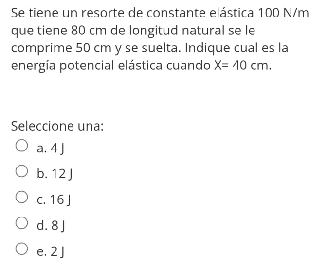 Se tiene un resorte de constante elástica 100 N/m
que tiene 80 cm de longitud natural se le
comprime 50 cm y se suelta. Indique cual es la
energía potencial elástica cuando X=40cm. 
Seleccione una:
a. 4 J
b. 12 J
c. 16 J
d. 8 J
e. 2 J