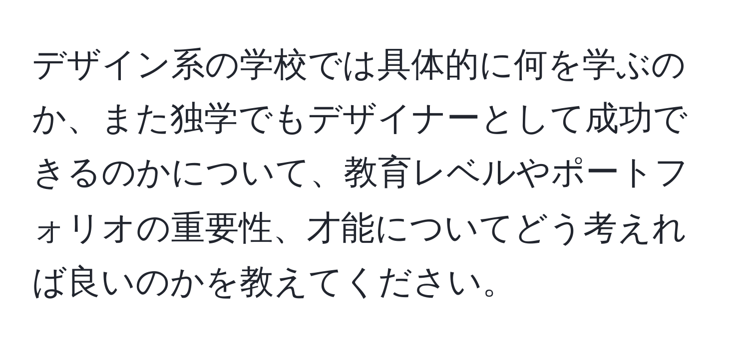 デザイン系の学校では具体的に何を学ぶのか、また独学でもデザイナーとして成功できるのかについて、教育レベルやポートフォリオの重要性、才能についてどう考えれば良いのかを教えてください。