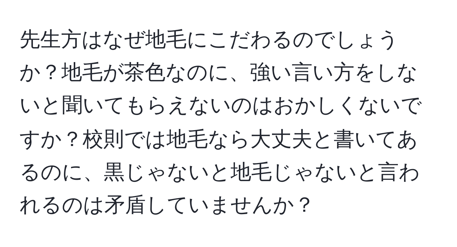 先生方はなぜ地毛にこだわるのでしょうか？地毛が茶色なのに、強い言い方をしないと聞いてもらえないのはおかしくないですか？校則では地毛なら大丈夫と書いてあるのに、黒じゃないと地毛じゃないと言われるのは矛盾していませんか？