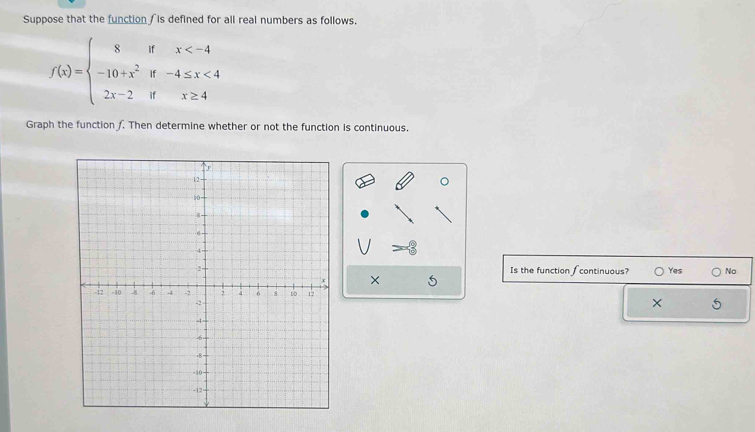 Suppose that the function is defined for all real numbers as follows.
f(x)=beginarrayl 8ifx <4 2x-2ifx≥ 4endarray.
Graph the function f. Then determine whether or not the function is continuous.
。
Is the function ∫continuous? Yes No
× 5
×