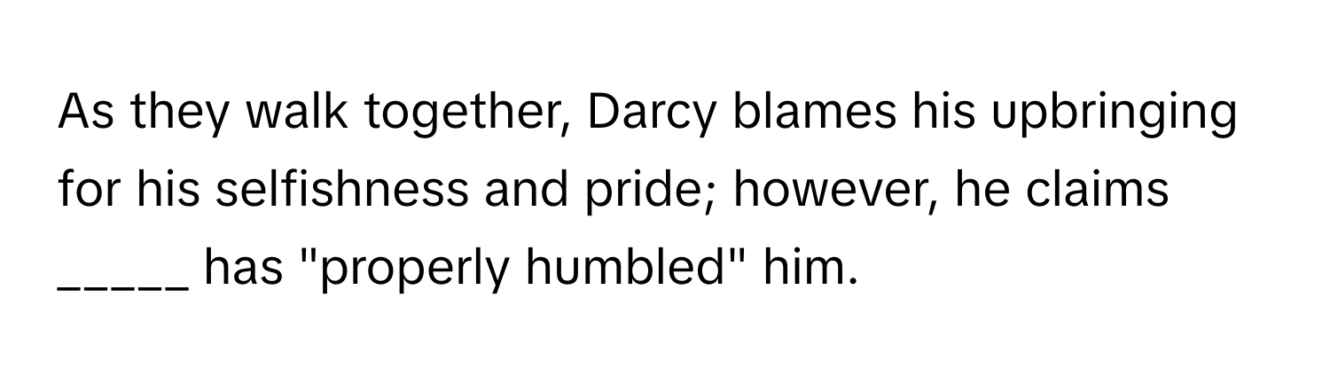 As they walk together, Darcy blames his upbringing for his selfishness and pride; however, he claims _____ has "properly humbled" him.