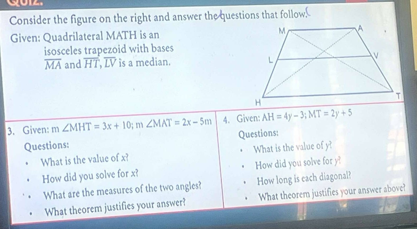 Consider the figure on the right and answer the questions that follow 
Given: Quadrilateral MATH is an 
isosceles trapezoid with bases
overline MA and overline HT, overline LV is a median. 
3. Given: m ∠ MHT=3x+10; m∠ MAT=2x-5m 4. Given: AH=4y-3; MT=2y+5
Questions: 
Questions: 
What is the value of x? What is the value of y? 
How did you solve for x? How did you solve for y? 
What are the measures of the two angles? How long is each diagonal? 
What theorem justifies your answer? What theorem justifies your answer above?