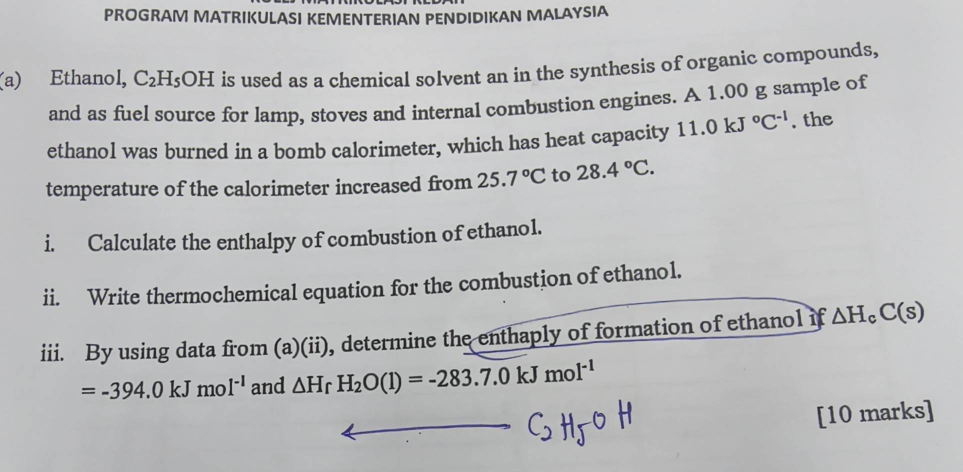 PROGRAM MATRIKULASI KEMENTERIAN PENDIDIKAN MALAYSIA 
(a) Ethanol, C_2H_5 OH is used as a chemical solvent an in the synthesis of organic compounds, 
and as fuel source for lamp, stoves and internal combustion engines. A 1.00 g sample of 
ethanol was burned in a bomb calorimeter, which has heat capacity 11.0kJ°C^(-1). the 
temperature of the calorimeter increased from 25.7°C to 28.4°C. 
i. Calculate the enthalpy of combustion of ethanol. 
ii. Write thermochemical equation for the combustion of ethanol. 
iii. By using data from (a)(ii), determine the enthaply of formation of ethanol if △ H_cC(s)
=-394.0kJmol^(-1) and △ H_fH_2O(l)=-283.7.0kJmol^(-1)
[10 marks]