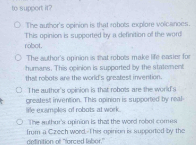 to support it?
The author's opinion is that robots explore volcanoes.
This opinion is supported by a definition of the word
robot.
The author's opinion is that robots make life easier for
humans. This opinion is supported by the statement
that robots are the world's greatest invention.
The author's opinion is that robots are the world's
greatest invention. This opinion is supported by real-
life examples of robots at work.
The author's opinion is that the word robot comes
from a Czech word. This opinion is supported by the
definition of “forced labor.”